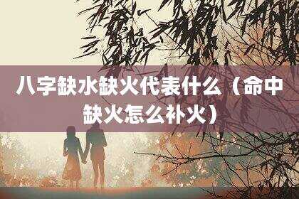 八字缺水缺火代表什么（命中缺火怎么补火）