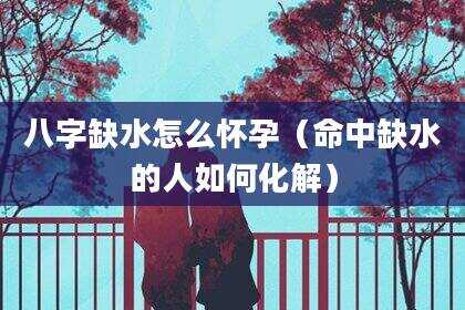 八字缺水怎么怀孕（命中缺水的人如何化解）