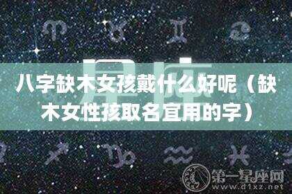 八字缺木女孩戴什么好呢（缺木女性孩取名宜用的字）