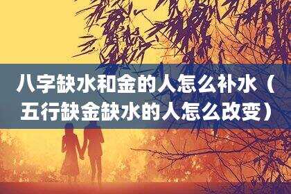 八字缺水和金的人怎么补水（五行缺金缺水的人怎么改变）