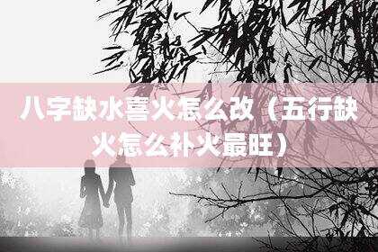 八字缺水喜火怎么改（五行缺火怎么补火最旺）