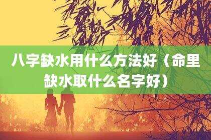 八字缺水用什么方法好（命里缺水取什么名字好）