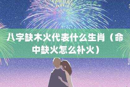 八字缺木火代表什么生肖（命中缺火怎么补火）