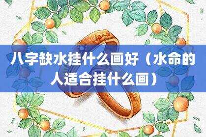 八字缺水挂什么画好（水命的人适合挂什么画）