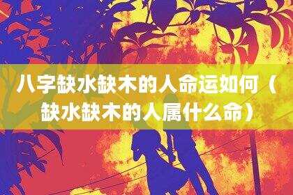 八字缺水缺木的人命运如何（缺水缺木的人属什么命）