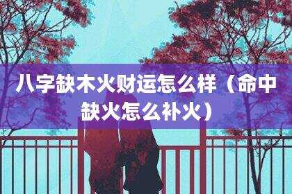 八字缺木火财运怎么样（命中缺火怎么补火）