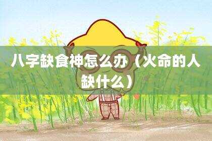 八字缺食神怎么办（火命的人缺什么）