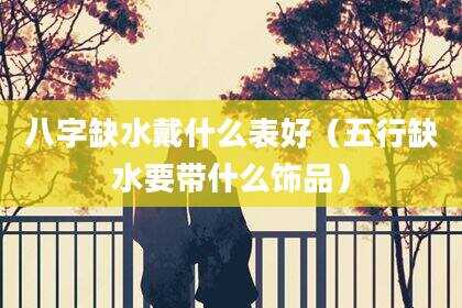 八字缺水戴什么表好（五行缺水要带什么饰品）