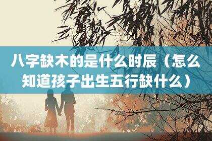 八字缺木的是什么时辰（怎么知道孩子出生五行缺什么）