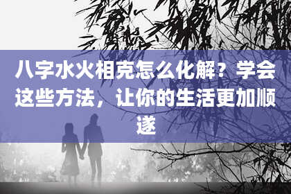 八字水火相克怎么化解？学会这些方法，让你的生活更加顺遂