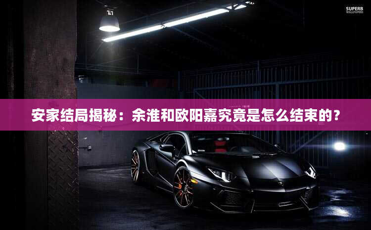 安家结局揭秘：余淮和欧阳嘉究竟是怎么结束的？