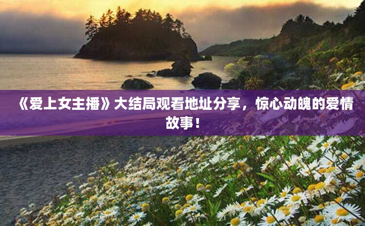 《爱上女主播》大结局观看地址分享，惊心动魄的爱情故事！